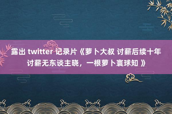 露出 twitter 记录片《萝卜大叔 讨薪后续十年讨薪无东谈主晓，一根萝卜寰球知 》