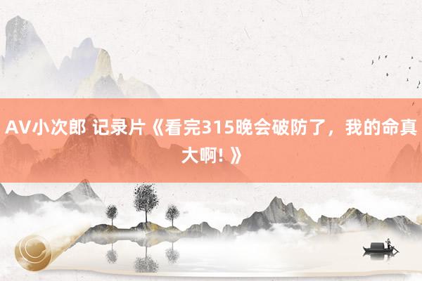 AV小次郎 记录片《看完315晚会破防了，我的命真大啊! 》