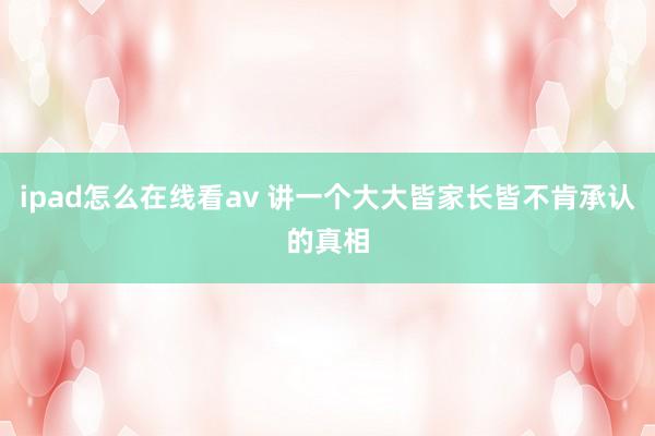 ipad怎么在线看av 讲一个大大皆家长皆不肯承认的真相