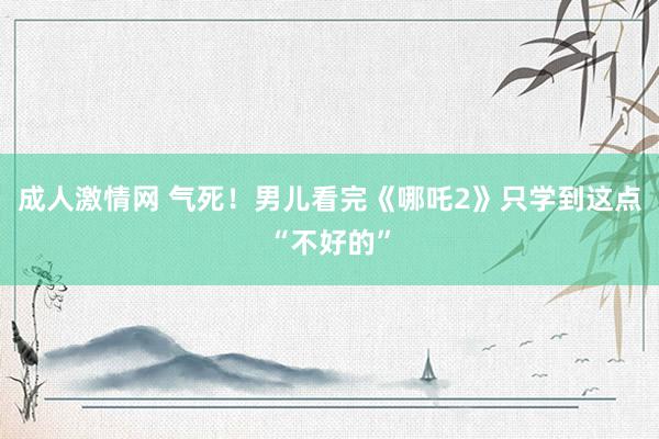 成人激情网 气死！男儿看完《哪吒2》只学到这点“不好的”