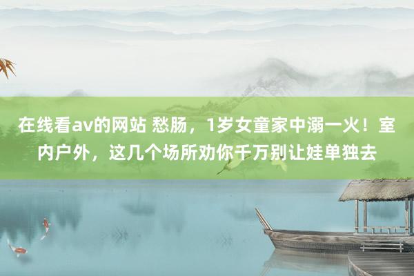 在线看av的网站 愁肠，1岁女童家中溺一火！室内户外，这几个场所劝你千万别让娃单独去