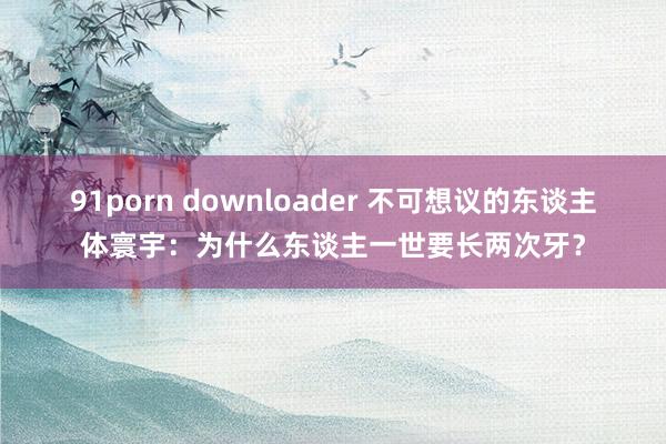 91porn downloader 不可想议的东谈主体寰宇：为什么东谈主一世要长两次牙？