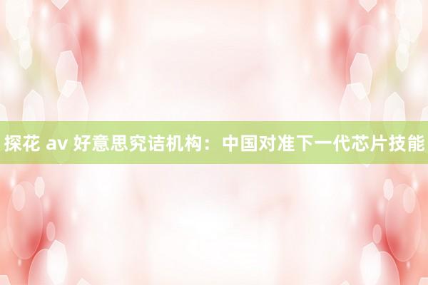 探花 av 好意思究诘机构：中国对准下一代芯片技能