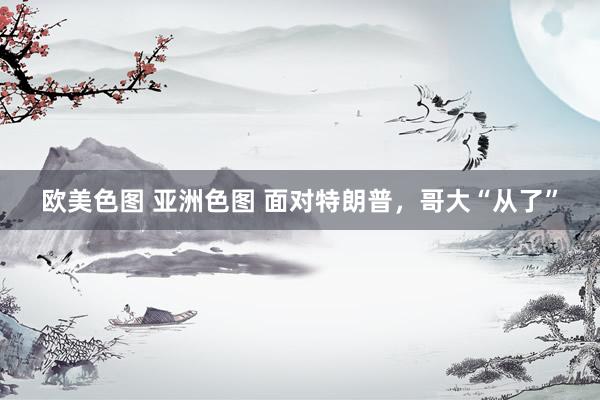 欧美色图 亚洲色图 面对特朗普，哥大“从了”